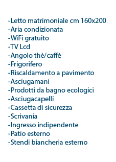  l letto matrimoniale cm 160x190 l 2 poltrona/letto cm 80x190 l Aria condizionata l WiFi gratuito l TV Lcd l Angolo thè/caffè l Frigorifero l Riscaldamento a pavimento l Asciugamani l Prodotti da bagno ecologici l Asciugacapelli l Cassetta di sicurezza l Scrivania l Ingresso indipendente l Patio esterno l Stendi biancheria esterno 