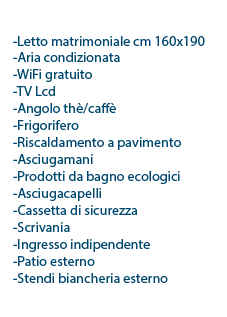  l letto matrimoniale cm 160x190 l 2 poltrona/letto cm 80x190 l Aria condizionata l WiFi gratuito l TV Lcd l Angolo thè/caffè l Frigorifero l Riscaldamento a pavimento l Asciugamani l Prodotti da bagno ecologici l Asciugacapelli l Cassetta di sicurezza l Scrivania l Ingresso indipendente l Patio esterno l Stendi biancheria esterno 